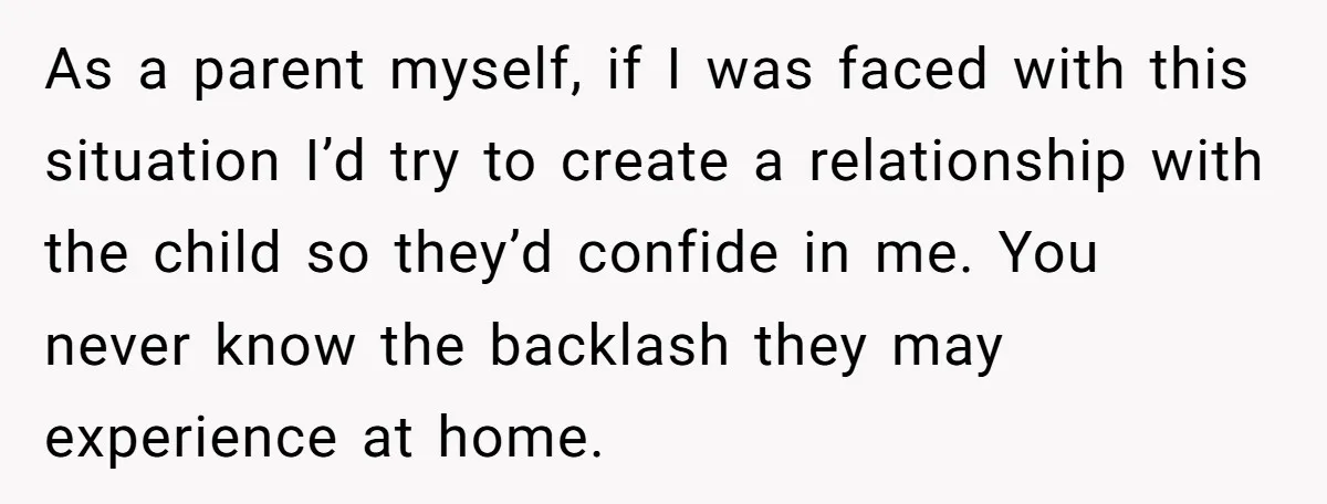 As a parent myself, if I was faced with this situation I’d try to create a relationship with the child so they’d confide in me. You never know the backlash...