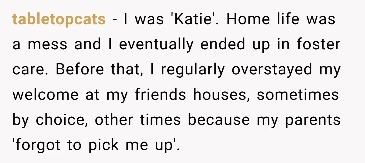 tabletopcats − I was 'Katie'. Home life was a mess and I eventually ended up in foster care. Before that, I regularly overstayed my welcome at my friends houses, sometimes...