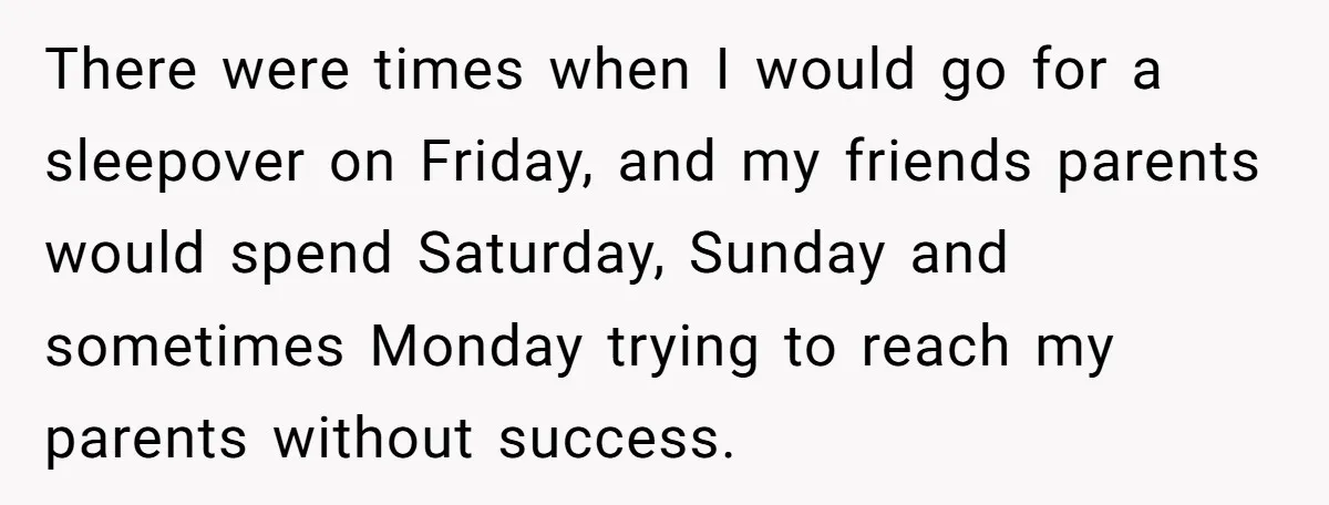 There were times when I would go for a sleepover on Friday, and my friends parents would spend Saturday, Sunday and sometimes Monday trying to reach my parents without success.