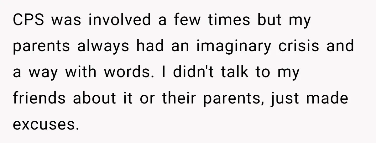 CPS was involved a few times but my parents always had an imaginary crisis and a way with words. I didn't talk to my friends about it or their parents,...