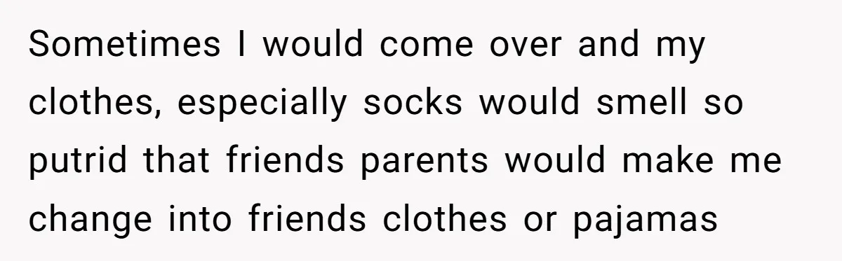 Sometimes I would come over and my clothes, especially socks would smell so putrid that friends parents would make me change into friends clothes or pajamas