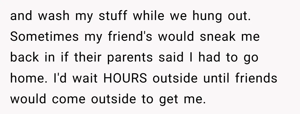 and wash my stuff while we hung out. Sometimes my friend's would sneak me back in if their parents said I had to go home. I'd wait HOURS outside until...
