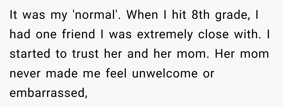 It was my 'normal'. When I hit 8th grade, I had one friend I was extremely close with. I started to trust her and her mom. Her mom never made...