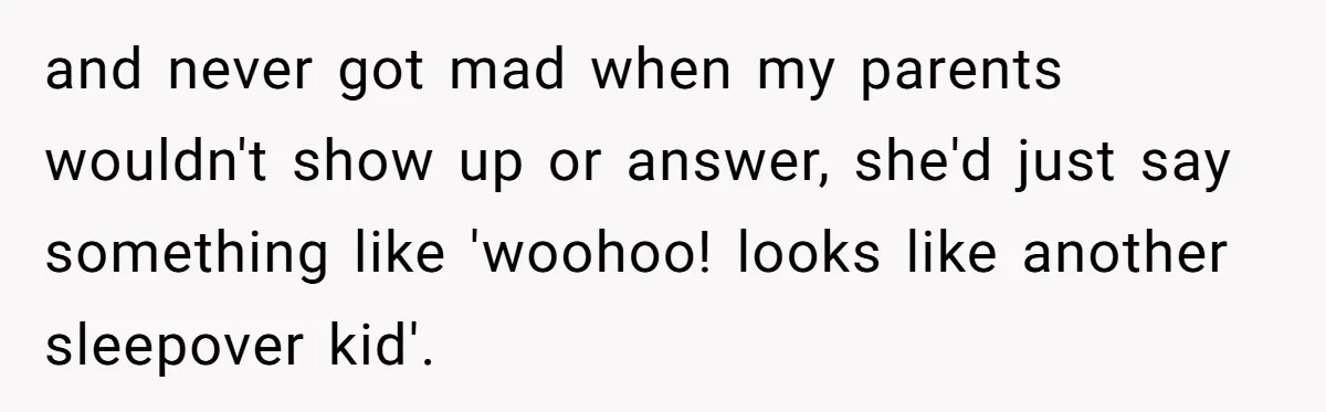 and never got mad when my parents wouldn't show up or answer, she'd just say something like 'woohoo! looks like another sleepover kid'.