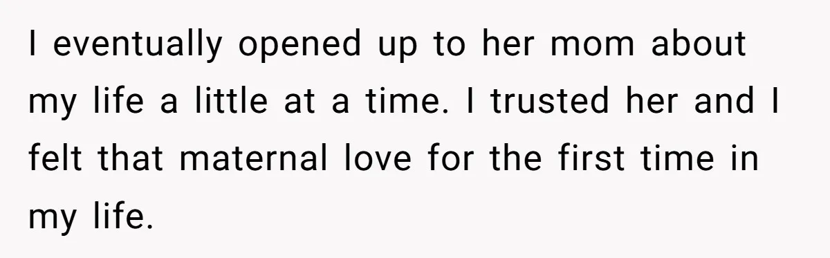 I eventually opened up to her mom about my life a little at a time. I trusted her and I felt that maternal love for the first time in my...