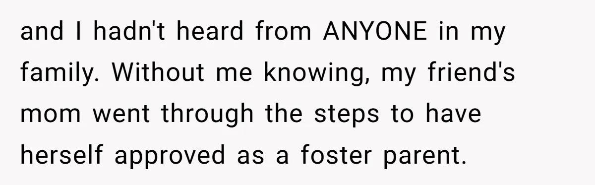 and I hadn't heard from ANYONE in my family. Without me knowing, my friend's mom went through the steps to have herself approved as a foster parent.