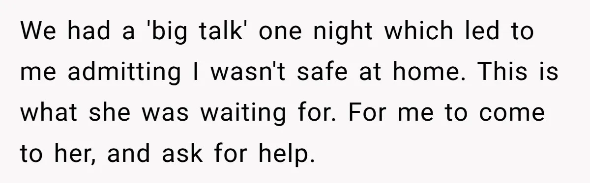 We had a 'big talk' one night which led to me admitting I wasn't safe at home. This is what she was waiting for. For me to come to her,...
