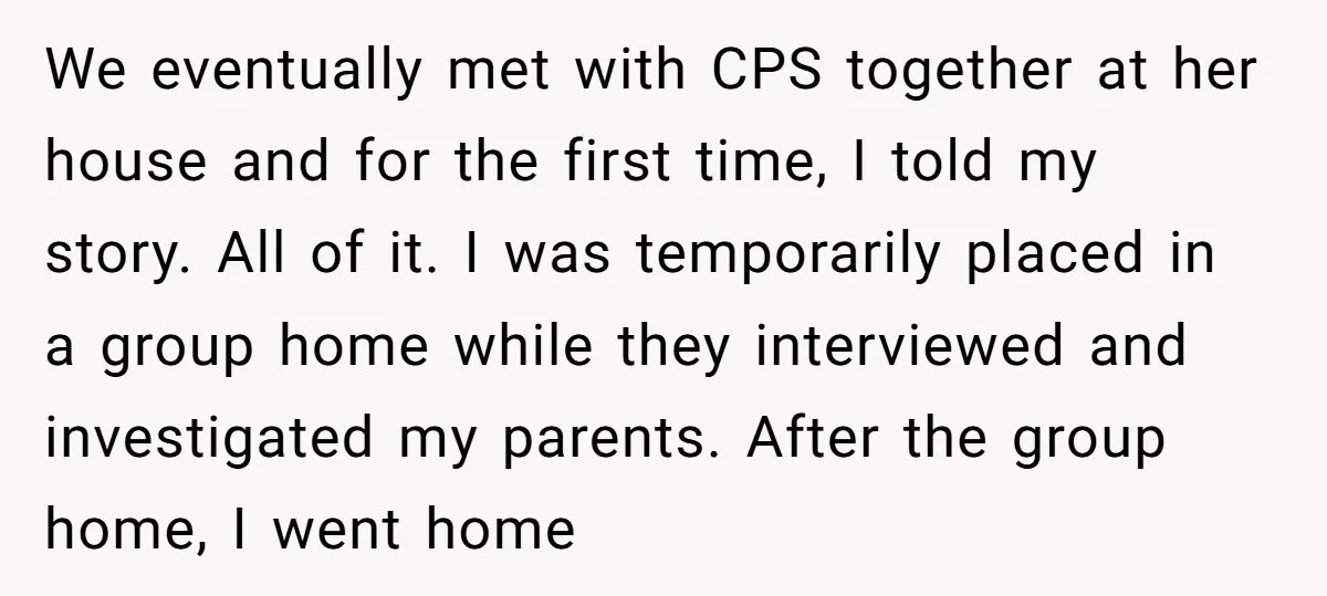 We eventually met with CPS together at her house and for the first time, I told my story. All of it. I was temporarily placed in a group home while...