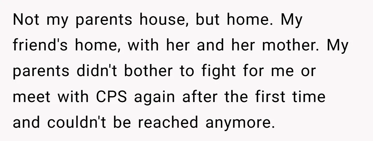 Not my parents house, but home. My friend's home, with her and her mother. My parents didn't bother to fight for me or meet with CPS again after the first...