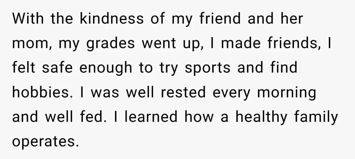With the kindness of my friend and her mom, my grades went up, I made friends, I felt safe enough to try sports and find hobbies. I was well rested...