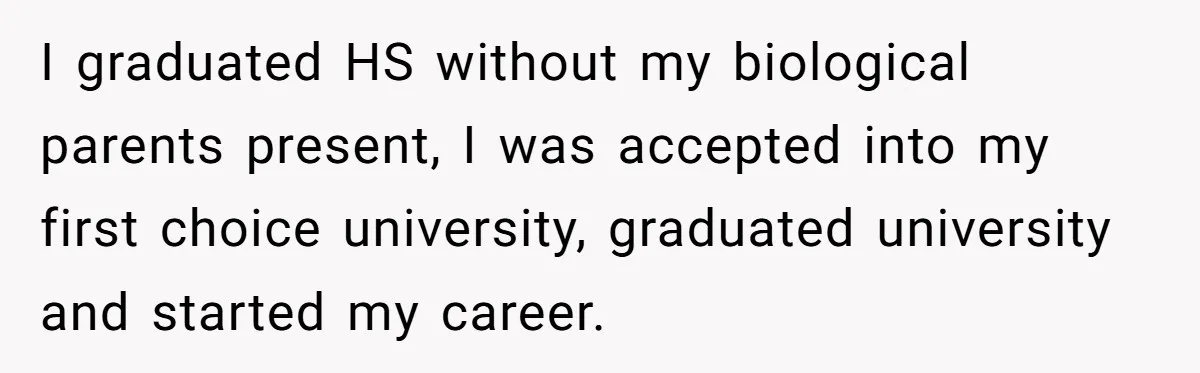 I graduated HS without my biological parents present, I was accepted into my first choice university, graduated university and started my career.