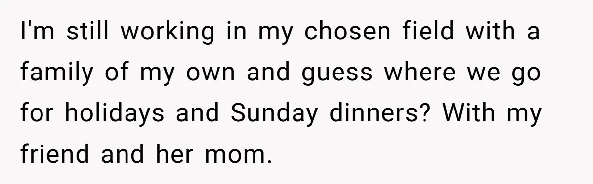 I'm still working in my chosen field with a family of my own and guess where we go for holidays and Sunday dinners? With my friend and her mom.