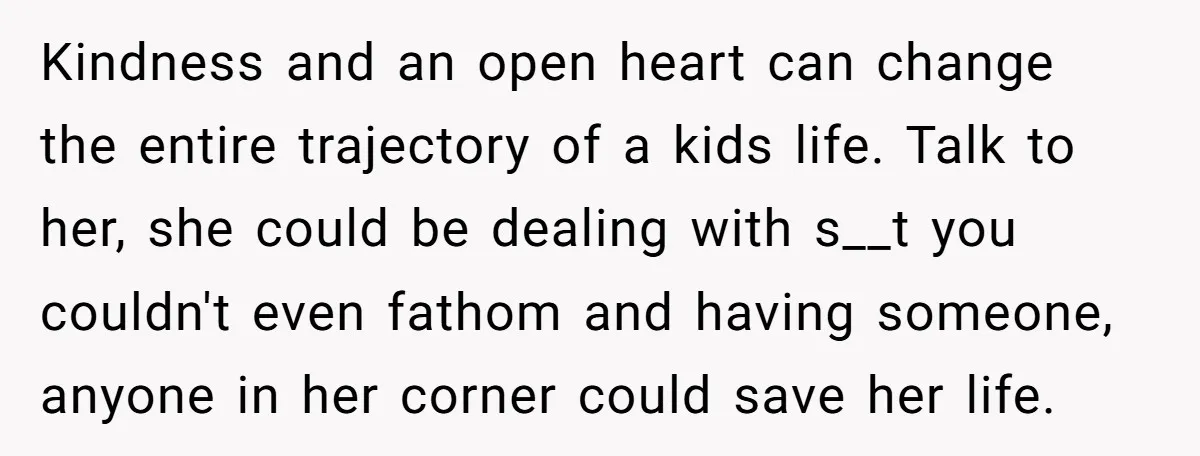 Kindness and an open heart can change the entire trajectory of a kids life. Talk to her, she could be dealing with s__t you couldn't even fathom and having someone,...