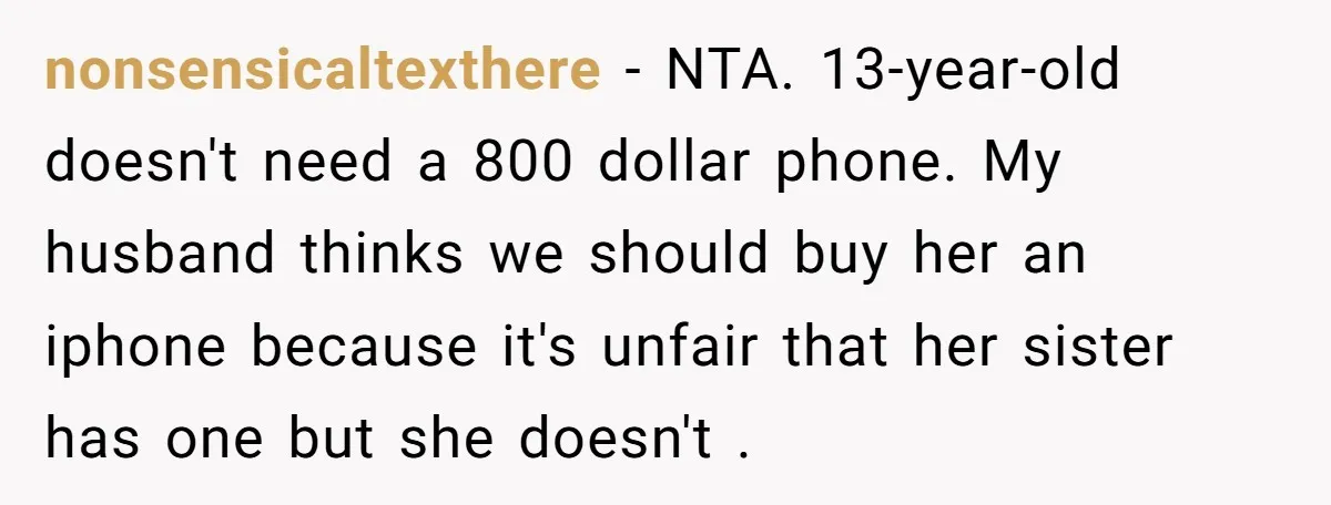 nonsensicaltexthere − NTA. 13-year-old doesn't need a 800 dollar phone. My husband thinks we should buy her an iphone because it's unfair that her sister has one but she doesn't...