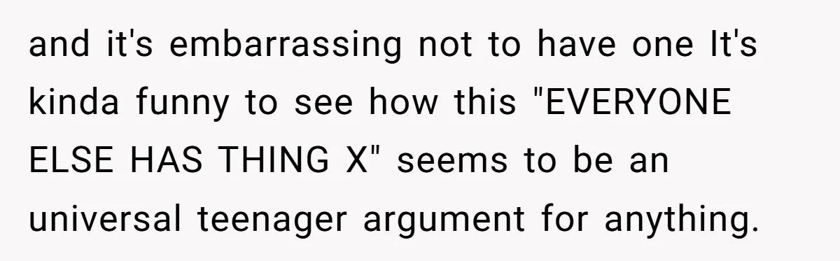 and it's embarrassing not to have one It's kinda funny to see how this "EVERYONE ELSE HAS THING X" seems to be an universal teenager argument for anything.