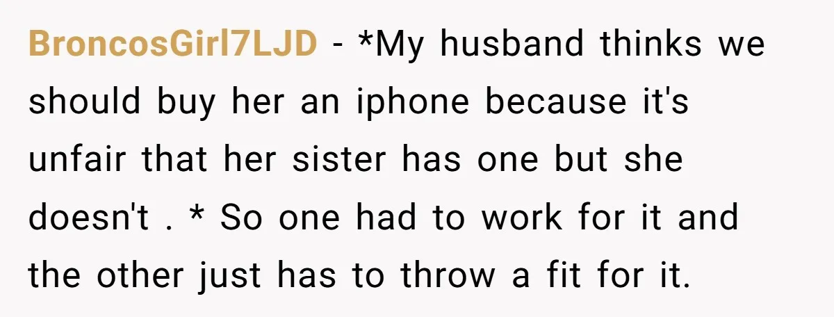 BroncosGirl7LJD − *My husband thinks we should buy her an iphone because it's unfair that her sister has one but she doesn't . * So one had to work for...