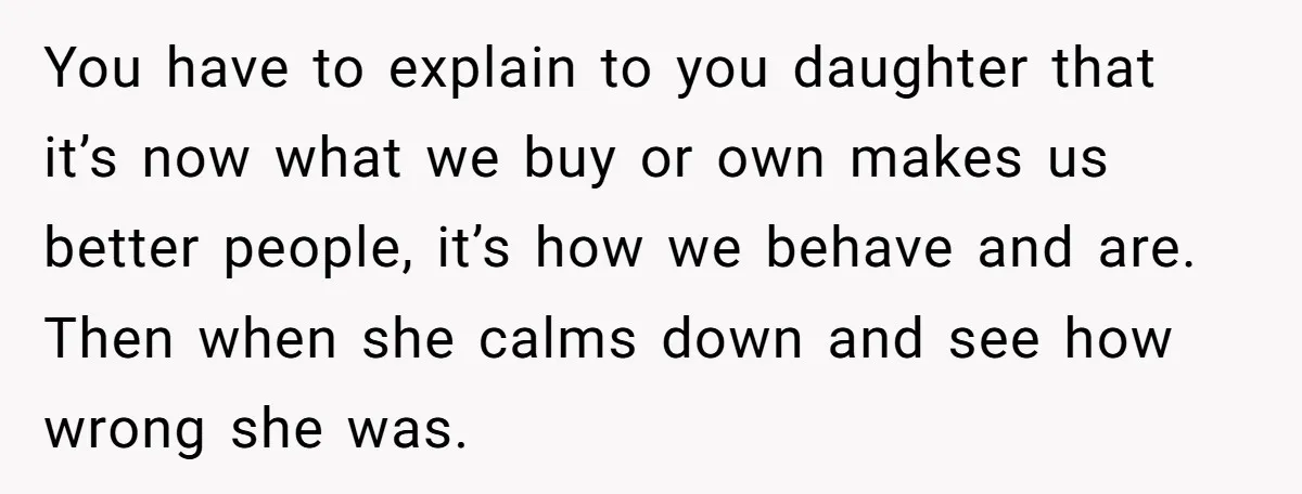 You have to explain to you daughter that it’s now what we buy or own makes us better people, it’s how we behave and are. Then when she calms down...