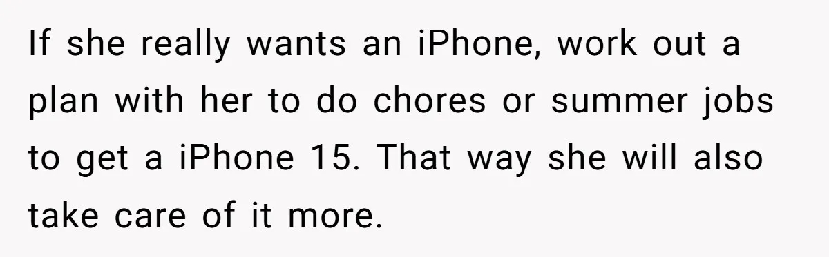 If she really wants an iPhone, work out a plan with her to do chores or summer jobs to get a iPhone 15. That way she will also take care...