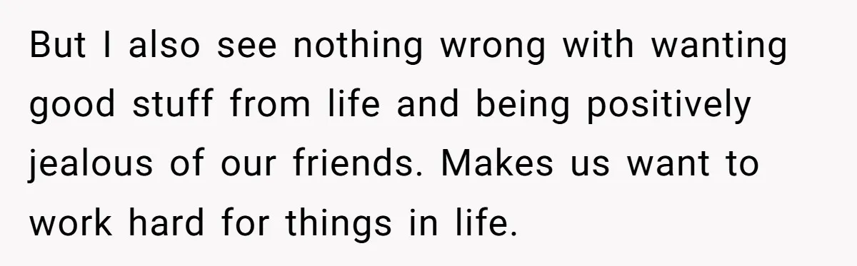 But I also see nothing wrong with wanting good stuff from life and being positively jealous of our friends. Makes us want to work hard for things in life.