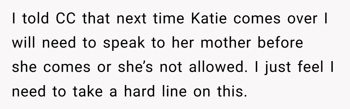 I told CC that next time Katie comes over I will need to speak to her mother before she comes or she’s not allowed. I just feel I need to...