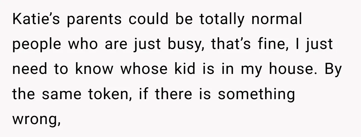 Katie’s parents could be totally normal people who are just busy, that’s fine, I just need to know whose kid is in my house. By the same token, if there...