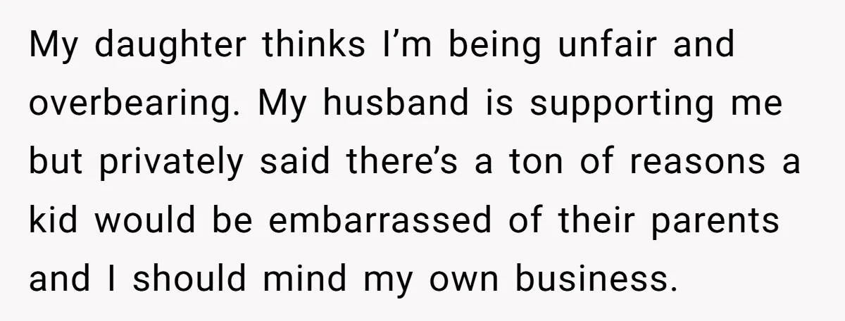 My daughter thinks I’m being unfair and overbearing. My husband is supporting me but privately said there’s a ton of reasons a kid would be embarrassed of their parents and...