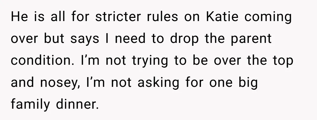 He is all for stricter rules on Katie coming over but says I need to drop the parent condition. I’m not trying to be over the top and nosey, I’m...