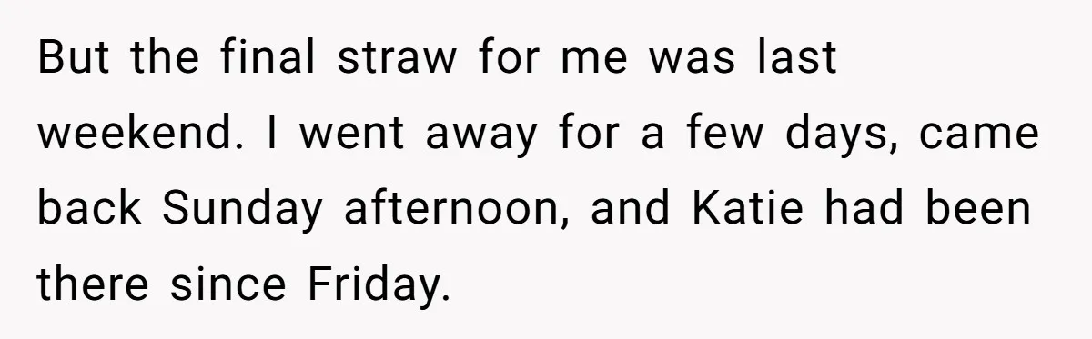 But the final straw for me was last weekend. I went away for a few days, came back Sunday afternoon, and Katie had been there since Friday.