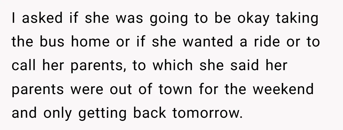 I asked if she was going to be okay taking the bus home or if she wanted a ride or to call her parents, to which she said her parents...