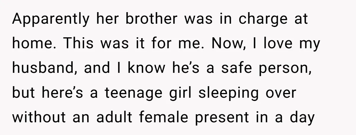 Apparently her brother was in charge at home. This was it for me. Now, I love my husband, and I know he’s a safe person, but here’s a teenage girl...
