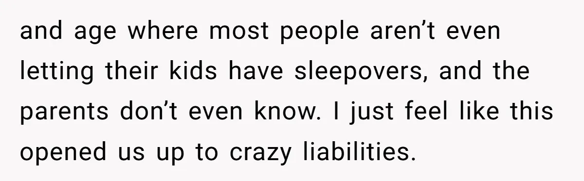 and age where most people aren’t even letting their kids have sleepovers, and the parents don’t even know. I just feel like this opened us up to crazy liabilities.