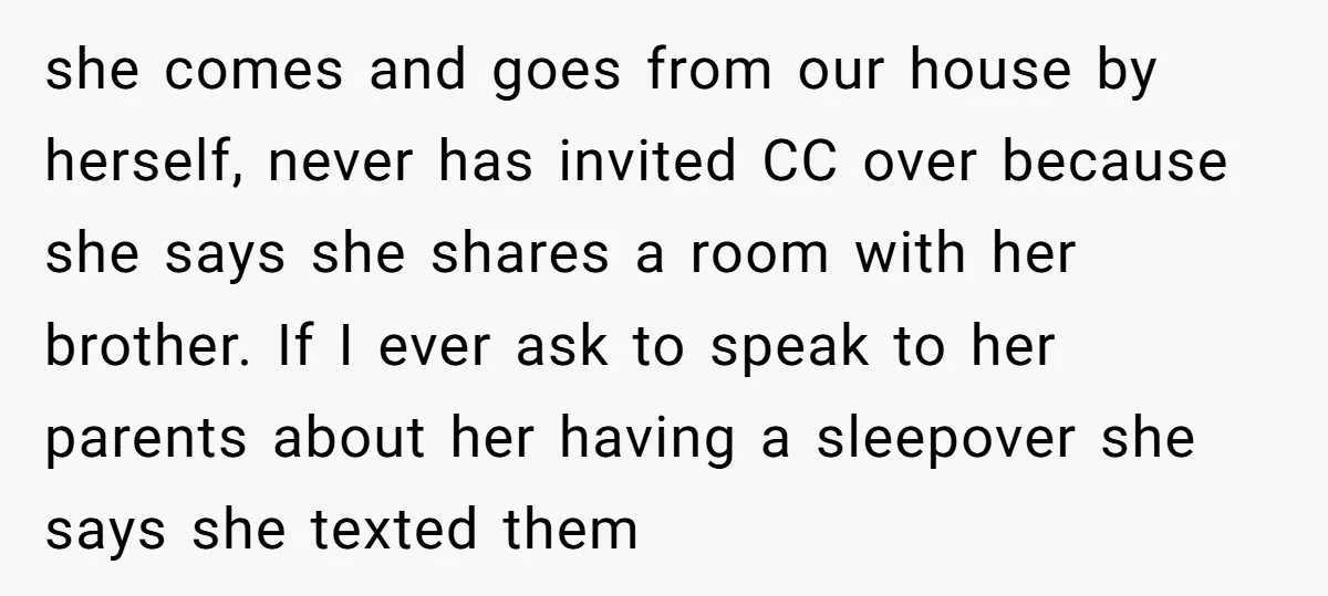 she comes and goes from our house by herself, never has invited CC over because she says she shares a room with her brother. If I ever ask to speak...