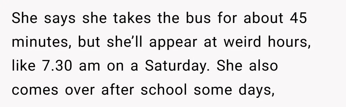 She says she takes the bus for about 45 minutes, but she’ll appear at weird hours, like 7.30 am on a Saturday. She also comes over after school some days,