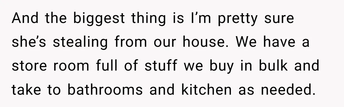 And the biggest thing is I’m pretty sure she’s stealing from our house. We have a store room full of stuff we buy in bulk and take to bathrooms and...
