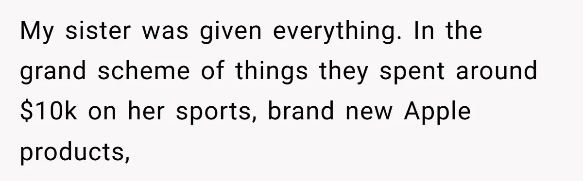 My sister was given everything. In the grand scheme of things they spent around $10k on her sports, brand new Apple products,
