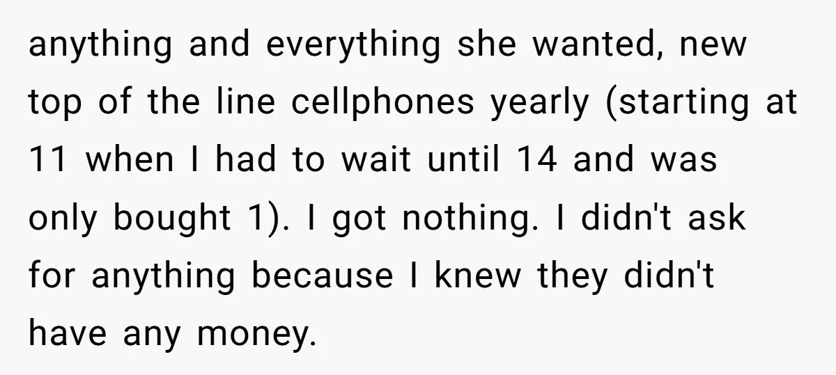 anything and everything she wanted, new top of the line cellphones yearly (starting at 11 when I had to wait until 14 and was only bought 1). I got nothing....