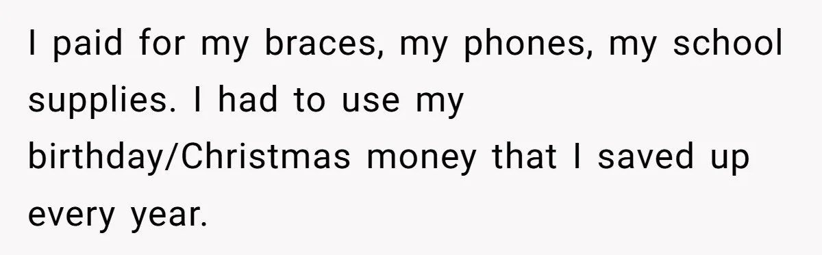 I paid for my braces, my phones, my school supplies. I had to use my birthday/Christmas money that I saved up every year.