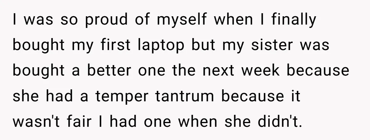 I was so proud of myself when I finally bought my first laptop but my sister was bought a better one the next week because she had a temper tantrum...
