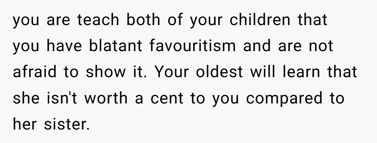 you are teach both of your children that you have blatant favouritism and are not afraid to show it. Your oldest will learn that she isn't worth a cent to...