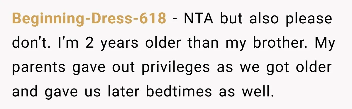 Beginning-Dress-618 − NTA but also please don’t. I’m 2 years older than my brother. My parents gave out privileges as we got older and gave us later bedtimes as well.