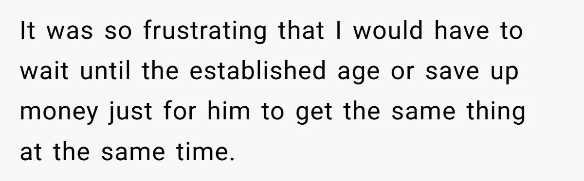 It was so frustrating that I would have to wait until the established age or save up money just for him to get the same thing at the same time.
