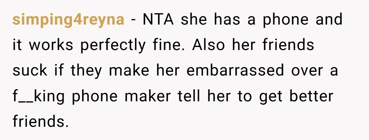 simping4reyna − NTA she has a phone and it works perfectly fine. Also her friends suck if they make her embarrassed over a f__king phone maker tell her to get...