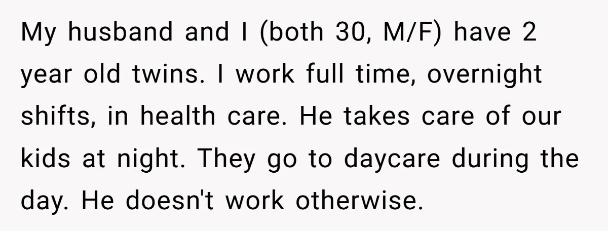 My husband and I (both 30, M/F) have 2 year old twins. I work full time, overnight shifts, in health care. He takes care of our kids at night. They...
