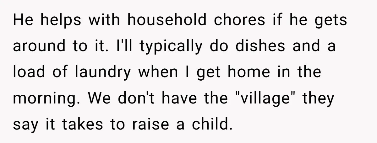 He helps with household chores if he gets around to it. I'll typically do dishes and a load of laundry when I get home in the morning. We don't have...