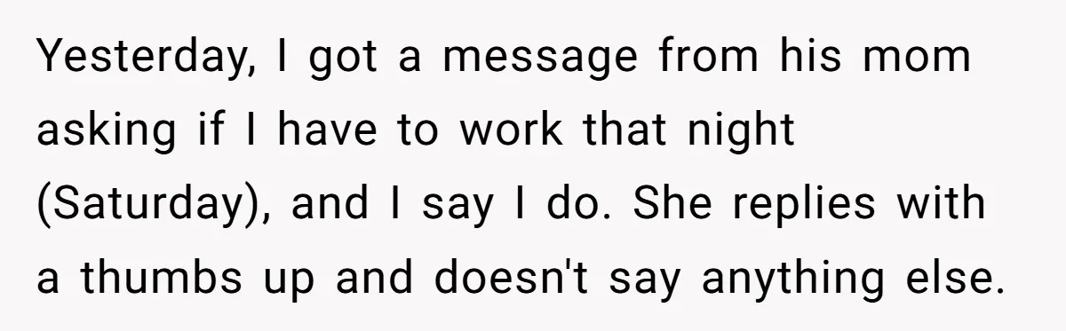 Yesterday, I got a message from his mom asking if I have to work that night (Saturday), and I say I do. She replies with a thumbs up and doesn't...
