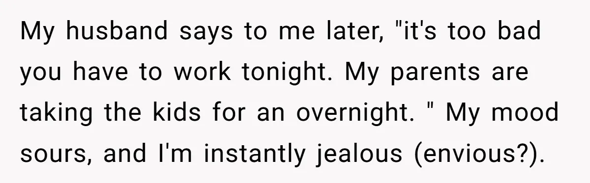 My husband says to me later, "it's too bad you have to work tonight. My parents are taking the kids for an overnight. " My mood sours, and I'm instantly...