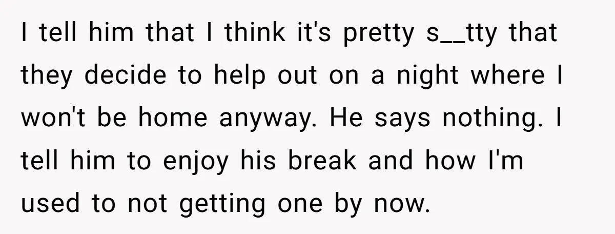 I tell him that I think it's pretty s__tty that they decide to help out on a night where I won't be home anyway. He says nothing. I tell him...