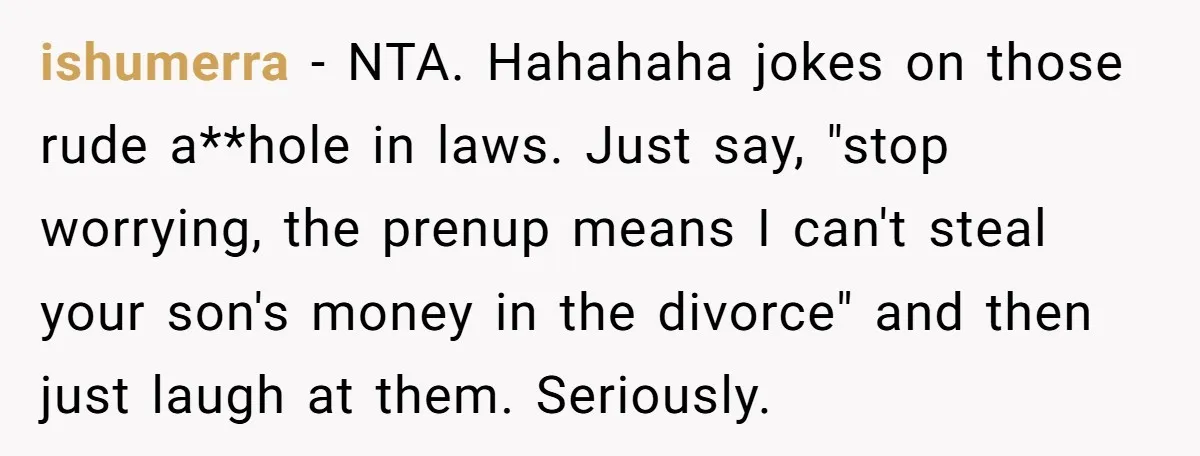 ishumerra − NTA. Hahahaha jokes on those rude a**hole in laws. Just say, "stop worrying, the prenup means I can't steal your son's money in the divorce" and then just...
