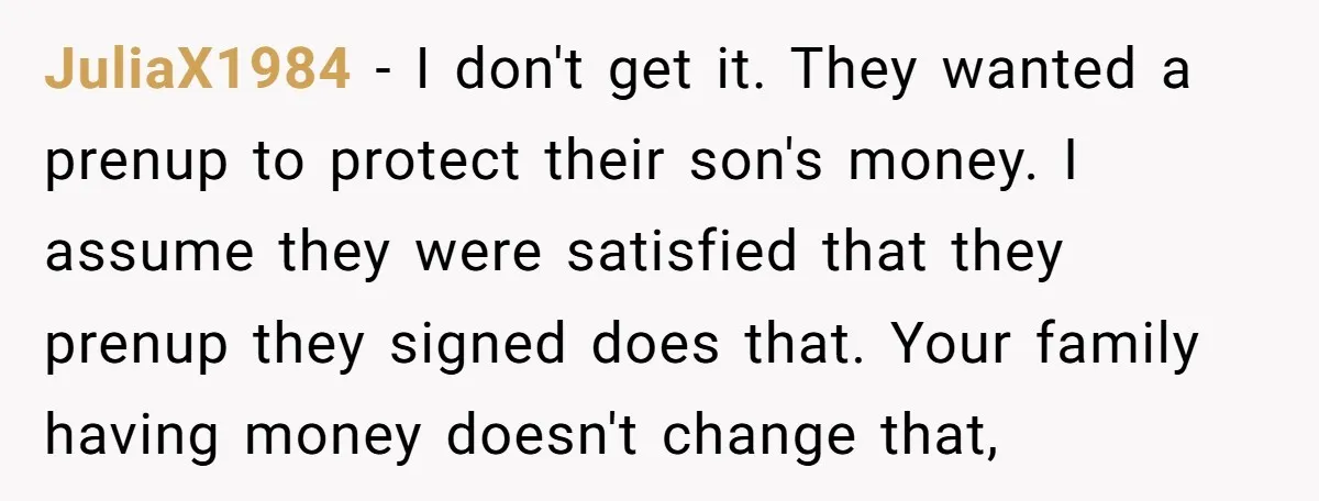 JuliaX1984 − I don't get it. They wanted a prenup to protect their son's money. I assume they were satisfied that they prenup they signed does that. Your family having...