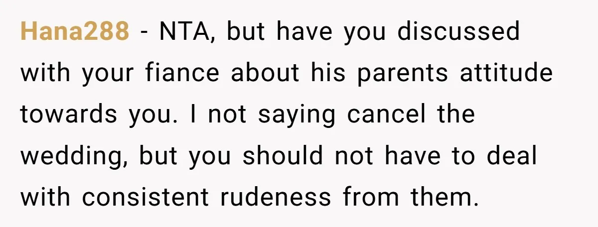 Hana288 − NTA, but have you discussed with your fiance about his parents attitude towards you. I not saying cancel the wedding, but you should not have to deal with...